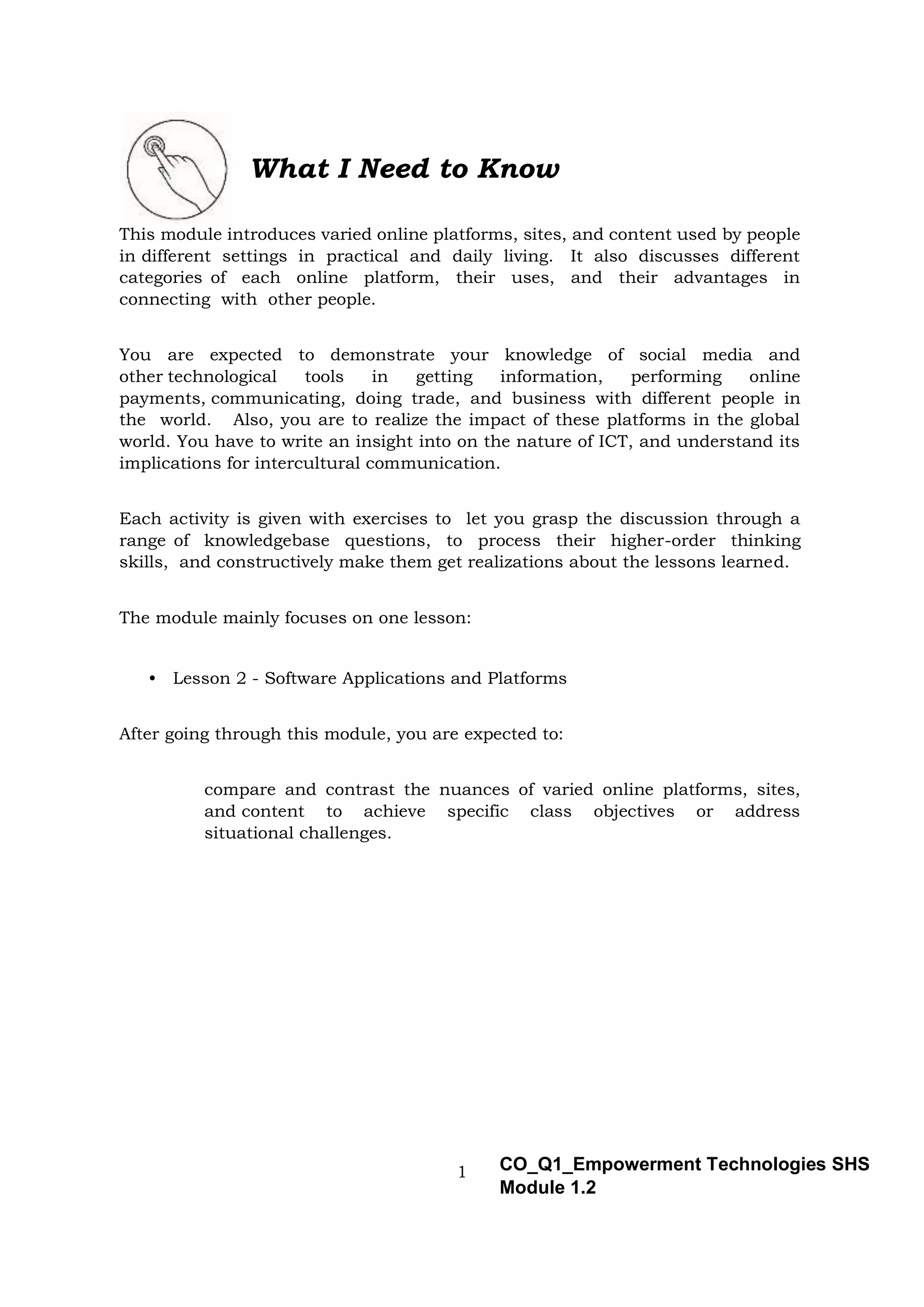 1 CO_Q1_Empowerment Technologies SHS
Module 1.2
What I Need to Know
This module introduces varied online platforms, sites, and content used by people
in different settings in practical and daily living. It also discusses different
categories of each online platform, their uses, and their advantages in
connecting with other people.
You are expected to demonstrate your knowledge of social media and
other technological tools in getting information, performing online
payments, communicating, doing trade, and business with different people in
the world. Also, you are to realize the impact of these platforms in the global
world. You have to write an insight into on the nature of ICT, and understand its
implications for intercultural communication.
Each activity is given with exercises to let you grasp the discussion through a
range of knowledgebase questions, to process their higher-order thinking
skills, and constructively make them get realizations about the lessons learned.
The module mainly focuses on one lesson:
• Lesson 2 - Software Applications and Platforms
After going through this module, you are expected to:
compare and contrast the nuances of varied online platforms, sites,
and content to achieve specific class objectives or address
situational challenges.
 