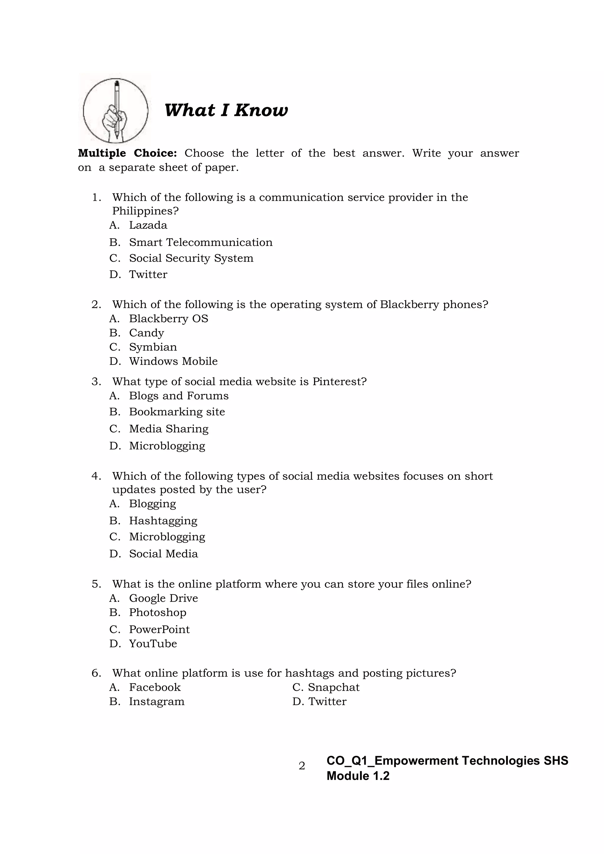 2 CO_Q1_Empowerment Technologies SHS
Module 1.2
What I Know
Multiple Choice: Choose the letter of the best answer. Write your answer
on a separate sheet of paper.
1. Which of the following is a communication service provider in the
Philippines?
A. Lazada
B. Smart Telecommunication
C. Social Security System
D. Twitter
2. Which of the following is the operating system of Blackberry phones?
A. Blackberry OS
B. Candy
C. Symbian
D. Windows Mobile
3. What type of social media website is Pinterest?
A. Blogs and Forums
B. Bookmarking site
C. Media Sharing
D. Microblogging
4. Which of the following types of social media websites focuses on short
updates posted by the user?
A. Blogging
B. Hashtagging
C. Microblogging
D. Social Media
5. What is the online platform where you can store your files online?
A. Google Drive
B. Photoshop
C. PowerPoint
D. YouTube
6. What online platform is use for hashtags and posting pictures?
A. Facebook C. Snapchat
B. Instagram D. Twitter
 