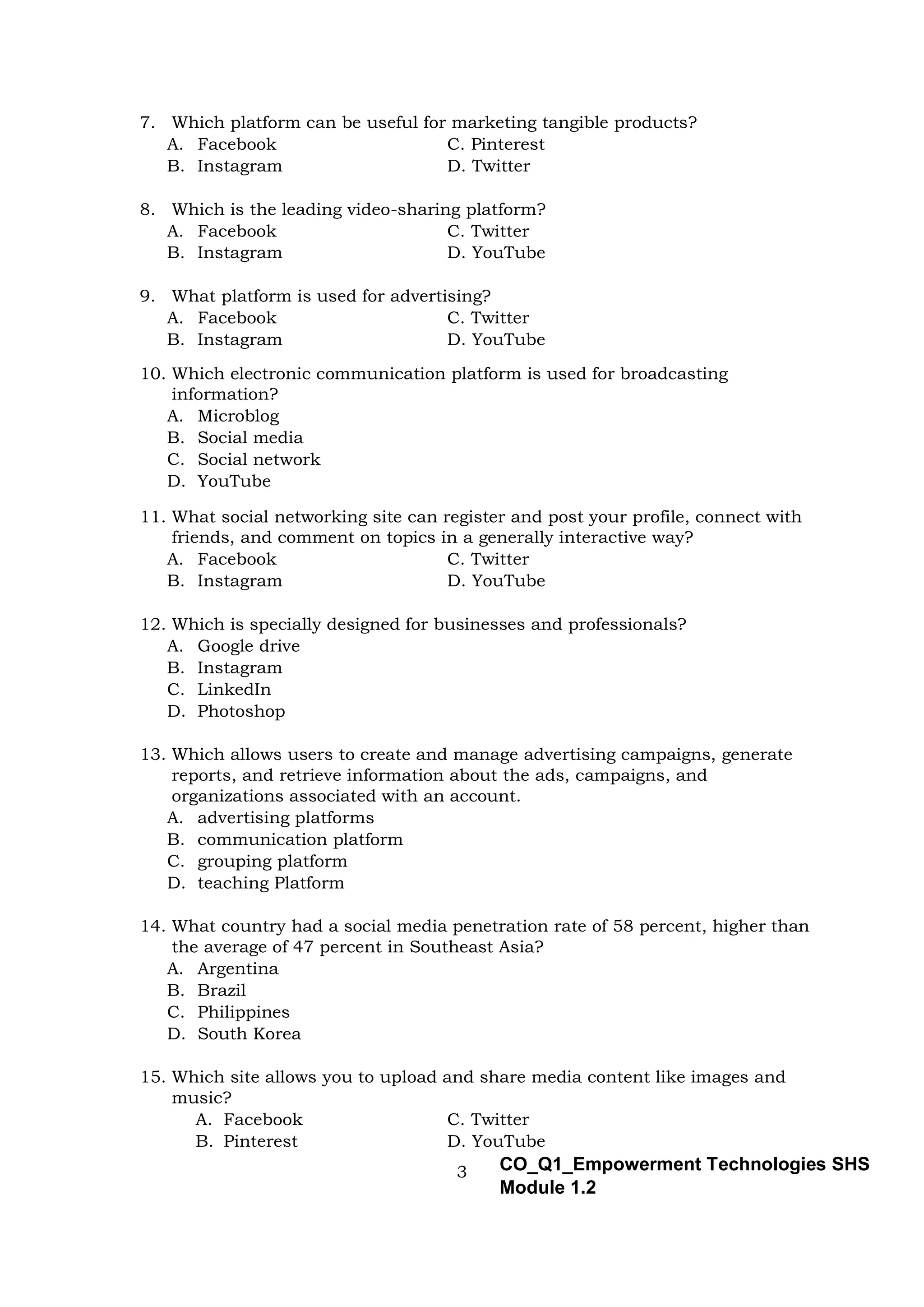 3 CO_Q1_Empowerment Technologies SHS
Module 1.2
7. Which platform can be useful for marketing tangible products?
A. Facebook C. Pinterest
B. Instagram D. Twitter
8. Which is the leading video-sharing platform?
A. Facebook C. Twitter
B. Instagram D. YouTube
9. What platform is used for advertising?
A. Facebook C. Twitter
B. Instagram D. YouTube
10. Which electronic communication platform is used for broadcasting
information?
A. Microblog
B. Social media
C. Social network
D. YouTube
11. What social networking site can register and post your profile, connect with
friends, and comment on topics in a generally interactive way?
A. Facebook C. Twitter
B. Instagram D. YouTube
12. Which is specially designed for businesses and professionals?
A. Google drive
B. Instagram
C. LinkedIn
D. Photoshop
13. Which allows users to create and manage advertising campaigns, generate
reports, and retrieve information about the ads, campaigns, and
organizations associated with an account.
A. advertising platforms
B. communication platform
C. grouping platform
D. teaching Platform
14. What country had a social media penetration rate of 58 percent, higher than
the average of 47 percent in Southeast Asia?
A. Argentina
B. Brazil
C. Philippines
D. South Korea
15. Which site allows you to upload and share media content like images and
music?
A. Facebook C. Twitter
B. Pinterest D. YouTube
 
