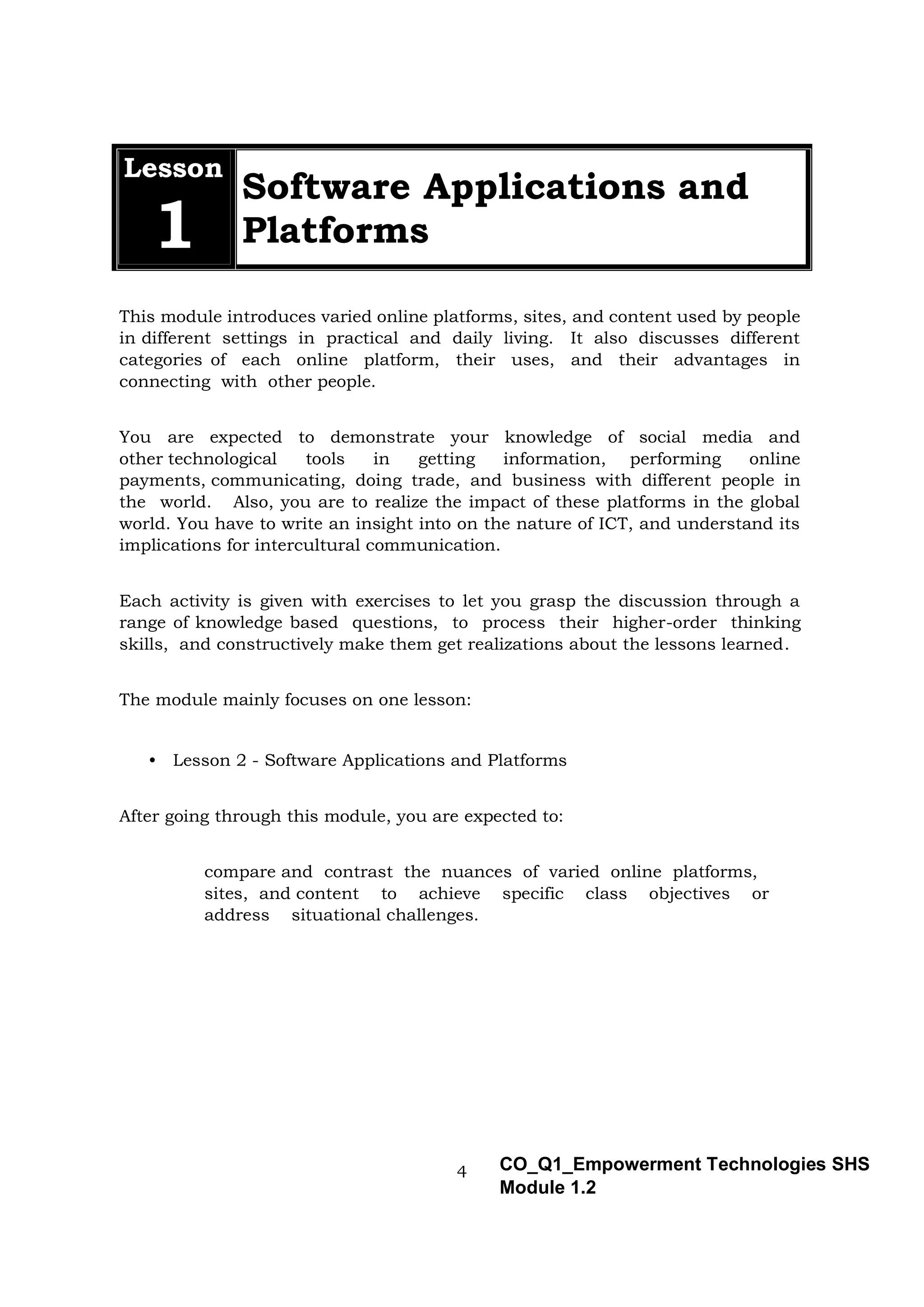 4 CO_Q1_Empowerment Technologies SHS
Module 1.2
Lesson
1
Software Applications and
Platforms
This module introduces varied online platforms, sites, and content used by people
in different settings in practical and daily living. It also discusses different
categories of each online platform, their uses, and their advantages in
connecting with other people.
You are expected to demonstrate your knowledge of social media and
other technological tools in getting information, performing online
payments, communicating, doing trade, and business with different people in
the world. Also, you are to realize the impact of these platforms in the global
world. You have to write an insight into on the nature of ICT, and understand its
implications for intercultural communication.
Each activity is given with exercises to let you grasp the discussion through a
range of knowledge based questions, to process their higher-order thinking
skills, and constructively make them get realizations about the lessons learned.
The module mainly focuses on one lesson:
• Lesson 2 - Software Applications and Platforms
After going through this module, you are expected to:
compare and contrast the nuances of varied online platforms,
sites, and content to achieve specific class objectives or
address situational challenges.
 