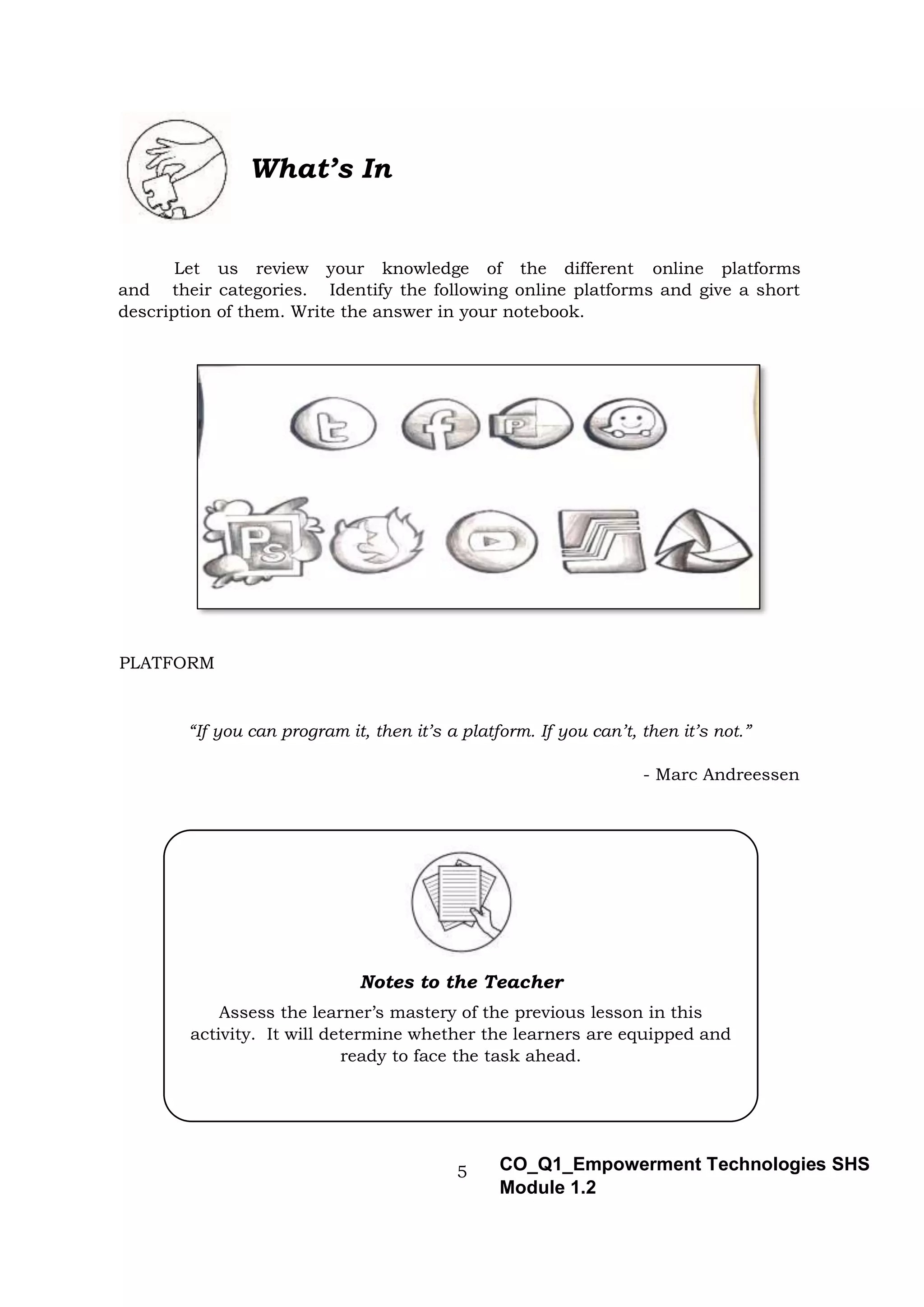 5 CO_Q1_Empowerment Technologies SHS
Module 1.2
What’s In
Let us review your knowledge of the different online platforms
and their categories. Identify the following online platforms and give a short
description of them. Write the answer in your notebook.
PLATFORM
“If you can program it, then it’s a platform. If you can’t, then it’s not.”
- Marc Andreessen
Notes to the Teacher
Assess the learner’s mastery of the previous lesson in this
activity. It will determine whether the learners are equipped and
ready to face the task ahead.
 