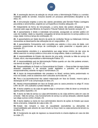 10
39. A exoneração decorre da extinção do vínculo entre a Administração Pública e o servidor,
mediante pedido do servidor, inclusive durante um processo administrativo disciplinar ou de
ofício. (F)
40. A remuneração engloba a soma dos valores percebidos pelo Servidor Público (vantagens
pecuniárias e vencimentos), exigindo-se Lei Específica e iniciativa adequada. (V)
41. Independente da forma de remuneração, a soma desta não poderá ultrapassar o teto
nacional (valor pago aos Ministros do Supremo Tribunal Federal) não havendo exceção. (F)
42. A aposentadoria é direito à inatividade remunerada, assegurado ao servidor público em
caso de invalidez, idade ou requisitos conjugados de tempo de exercício no serviço público e no
cargo, idade mínima e tempo de contribuição. (V)
43. A aposentadoria por idade decorre da perda de condições físicas ou intelectuais mínimas
necessárias ao desempenho das atribuições de um cargo público. (F)
44. A aposentadoria Compulsória será concedida aos setenta e cinco anos de idade, com
proventos proporcionais ao tempo de contribuição e após preencher o requisito para a
aquisição. (F)
45. Aposentadoria voluntária é a aposentadoria que exige tempo mínimo de dez anos de
efetivo exercício no serviço público e cinco anos no cargo efetivo, idade e contribuição. (V)
46. A responsabilidade do Estado não decorre de uma ação, omissão ou falta de serviço do
Estado, isto é, visa responsabilizar a Administração Pública. (F)
47. A responsabilidade será da Administração Pública quando um dos três poderes errarem,
nos termos do artigo 37, § 6º da CF. (V)
48. Responsabilidade do Estado ou Extracontratual do Estado → Deve-se falar da regra (todos
deveriam responder) e da exceção (poder legislativo e judiciário, só respondem
excepcionalmente), estando na regra a nomenclatura. (V)
49. A teoria da Irresponsabilidade não prevalece no Brasil, embora tenha predominado no
início do Estado, onde os soberanos eram colocados acima das leis. (V)
50. Para a Lei Inconstitucional não caberá indenização em face do Estado, mesmo após a
declaração do STF e da comprovação do dano. (F)
51. Haverá irresponsabilidade em face do Estado para os casos previstos no artigo 5º, inciso
LXXV da CR - erro Judiciário e prisão indevida. (F)
52. A teoria subjetiva ou da culpa do agente exige a comprovar a falta do dever ou omissão do
agente público específico. (V)
53. A teoria da falta de serviço ou culpa administrativa ou da culpa anônima cabe em caso de
omissão - falta de serviço, mau funcionamento do serviço ou serviço atrasado, cabendo àquele
que alega a prova contra o Estado. (V)
54. A teoria objetiva ou teoria do risco administrativo decorre de ações do Estado que cause
danos a terceiros, independe de culpa e dolo. (V)
55. Estado não romperá o nexo de causalidade (excludentes ou atenuantes de
responsabilidade) pelo advento de caso fortuito ou força maior ou culpa exclusiva de terceiro ou
da vítima. (F)
56. O fundamento da ação de regresso ou ressarcimento é a teoria objetiva em caso de dolo
ou culpa. (F)
 
