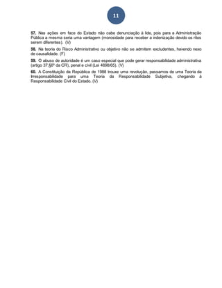 11
57. Nas ações em face do Estado não cabe denunciação à lide, pois para a Administração
Pública a mesma seria uma vantagem (morosidade para receber a indenização devido os ritos
serem diferentes). (V)
58. Na teoria do Risco Administrativo ou objetivo não se admitem excludentes, havendo nexo
de causalidade. (F)
59. O abuso de autoridade é um caso especial que pode gerar responsabilidade administrativa
(artigo 37,§6º da CR), penal e civil (Lei 4898/65). (V)
60. A Constituição da República de 1988 trouxe uma revolução, passamos de uma Teoria da
Irresponsabilidade para uma Teoria da Responsabilidade Subjetiva, chegando à
Responsabilidade Civil do Estado. (V)
 