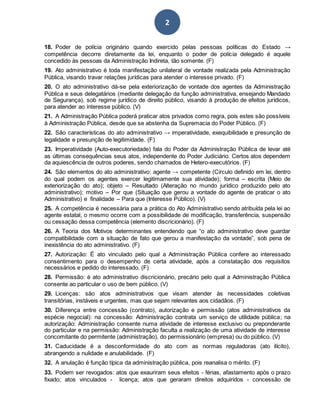 2
18. Poder de polícia originário quando exercido pelas pessoas políticas do Estado →
competência decorre diretamente da lei, enquanto o poder de polícia delegado é aquele
concedido às pessoas da Administração Indireta, tão somente. (F)
19. Ato administrativo é toda manifestação unilateral de vontade realizada pela Administração
Pública, visando travar relações jurídicas para atender o interesse privado. (F)
20. O ato administrativo dá-se pela exteriorização de vontade dos agentes da Administração
Pública e seus delegatários (mediante delegação da função administrativa, ensejando Mandado
de Segurança), sob regime jurídico de direito público, visando à produção de efeitos jurídicos,
para atender ao interesse público. (V)
21. A Administração Pública poderá praticar atos privados como regra, pois estes são possíveis
à Administração Pública, desde que se abstenha da Supremacia do Poder Público. (F)
22. São características do ato administrativo → imperatividade, exequibilidade e presunção de
legalidade e presunção de legitimidade. (F)
23. Imperatividade (Auto-executoriedade) fala do Poder da Administração Pública de levar até
as últimas consequências seus atos, independente do Poder Judiciário. Certos atos dependem
da aquiescência de outros poderes, sendo chamados de Hetero-executórios. (F)
24. São elementos do ato administrativo: agente → competente (Circulo definido em lei, dentro
do qual podem os agentes exercer legitimamente sua atividade); forma – escrita (Meio de
exteriorização do ato); objeto – Resultado (Alteração no mundo jurídico produzido pelo ato
administrativo); motivo – Por que (Situação que gerou a vontade do agente de praticar o ato
Administrativo) e finalidade – Para que (Interesse Público). (V)
25. A competência é necessária para a prática do Ato Administrativo sendo atribuída pela lei ao
agente estatal, o mesmo ocorre com a possibilidade de modificação, transferência, suspensão
ou cessação dessa competência (elemento discricionário). (F)
26. A Teoria dos Motivos determinantes entendendo que “o ato administrativo deve guardar
compatibilidade com a situação de fato que gerou a manifestação da vontade”, sob pena de
inexistência do ato administrativo. (F)
27. Autorização: É ato vinculado pelo qual a Administração Pública confere ao interessado
consentimento para o desempenho de certa atividade, após a constatação dos requisitos
necessários e pedido do interessado. (F)
28. Permissão: é ato administrativo discricionário, precário pelo qual a Administração Pública
consente ao particular o uso de bem público. (V)
29. Licenças: são atos administrativos que visam atender às necessidades coletivas
transitórias, instáveis e urgentes, mas que sejam relevantes aos cidadãos. (F)
30. Diferença entre concessão (contrato), autorização e permissão (atos administrativos da
espécie negocial): na concessão: Administração contrata um serviço de utilidade pública; na
autorização: Administração consente numa atividade de interesse exclusivo ou preponderante
do particular e na permissão: Administração faculta a realização de uma atividade de interesse
concomitante do permitente (administração), do permissionário (empresa) ou do público. (V)
31. Caducidade é a desconformidade do ato com as normas reguladoras (ato ilícito),
abrangendo a nulidade e anulabilidade. (F)
32. A anulação é função típica da administração pública, pois reanalisa o mérito. (F)
33. Podem ser revogados: atos que exauriram seus efeitos - férias, afastamento após o prazo
fixado; atos vinculados - licença; atos que geraram direitos adquiridos - concessão de
 