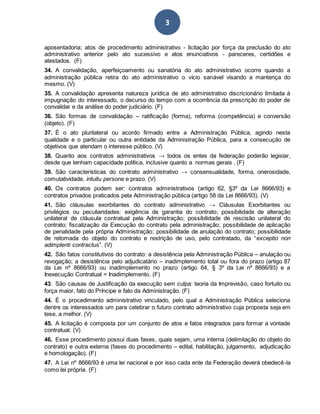 3
aposentadoria; atos de procedimento administrativo - licitação por força da preclusão do ato
administrativo anterior pelo ato sucessivo e atos enunciativos - pareceres, certidões e
atestados. (F)
34. A convalidação, aperfeiçoamento ou sanatória do ato administrativo ocorre quando a
administração pública retira do ato administrativo o vício sanável visando a mantença do
mesmo. (V)
35. A convalidação apresenta natureza jurídica de ato administrativo discricionário limitada à
impugnação do interessado, o decurso do tempo com a ocorrência da prescrição do poder de
convalidar e da análise do poder judiciário. (F)
36. São formas de convalidação – ratificação (forma), reforma (competência) e conversão
(objeto). (F)
37. É o ato plurilateral ou acordo firmado entre a Administração Pública, agindo nesta
qualidade e o particular ou outra entidade da Administração Pública, para a consecução de
objetivos que atendam o interesse público. (V)
38. Quanto aos contratos administrativos → todos os entes da federação poderão legislar,
desde que tenham capacidade política, inclusive quanto a normas gerais . (F)
39. São características do contrato administrativo → consensualidade, forma, onerosidade,
comutatividade, intuitu persone e prazo. (V)
40. Os contratos podem ser: contratos administrativos (artigo 62, §3º da Lei 8666/93) e
contratos privados praticados pela Administração pública (artigo 58 da Lei 8666/93). (V)
41. São cláusulas exorbitantes do contrato administrativo → Cláusulas Exorbitantes ou
privilégios ou peculiaridades: exigência de garantia do contrato; possibilidade de alteração
unilateral de cláusula contratual pela Administração; possibilidade de rescisão unilateral do
contrato; fiscalização da Execução do contrato pela administração; possibilidade de aplicação
de penalidade pela própria Administração; possibilidade de anulação do contrato; possibilidade
de retomada do objeto do contrato e restrição de uso, pelo contratado, da “exceptio non
adimplenti contractus”. (V)
42. São fatos constitutivos do contrato: a desistência pela Administração Pública – anulação ou
revogação; a desistência pelo adjudicatário – inadimplemento total ou fora do prazo (artigo 87
da Lei nº 8666/93) ou inadimplemento no prazo (artigo 64, § 3º da Lei nº 8666/93) e a
Inexecução Contratual = Inadimplemento. (F)
43. São causas de Justificação da execução sem culpa: teoria da Imprevisão, caso fortuito ou
força maior, fato do Príncipe e fato da Administração. (F)
44. É o procedimento administrativo vinculado, pelo qual a Administração Pública seleciona
dentre os interessados um para celebrar o futuro contrato administrativo cuja proposta seja em
tese, a melhor. (V)
45. A licitação é composta por um conjunto de atos e fatos integrados para formar a vontade
contratual. (V)
46. Esse procedimento possui duas fases, quais sejam, uma interna (delimitação do objeto do
contrato) e outra externa (fases do procedimento – edital, habilitação, julgamento, adjudicação
e homologação). (F)
47. A Lei nº 8666/93 é uma lei nacional e por isso cada ente da Federação deverá obedecê-la
como lei própria. (F)
 