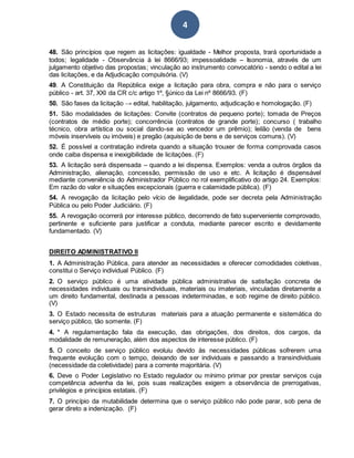 4
48. São princípios que regem as licitações: igualdade - Melhor proposta, trará oportunidade a
todos; legalidade - Observância à lei 8666/93; impessoalidade – Isonomia, através de um
julgamento objetivo das propostas; vinculação ao instrumento convocatório - sendo o edital a lei
das licitações, e da Adjudicação compulsória. (V)
49. A Constituição da República exige a licitação para obra, compra e não para o serviço
público - art. 37, XXI da CR c/c artigo 1º, §único da Lei nº 8666/93. (F)
50. São fases da licitação → edital, habilitação, julgamento, adjudicação e homologação. (F)
51. São modalidades de licitações: Convite (contratos de pequeno porte); tomada de Preços
(contratos de médio porte); concorrência (contratos de grande porte); concurso ( trabalho
técnico, obra artística ou social dando-se ao vencedor um prêmio); leilão (venda de bens
móveis inservíveis ou imóveis) e pregão (aquisição de bens e de serviços comuns). (V)
52. É possível a contratação indireta quando a situação trouxer de forma comprovada casos
onde caiba dispensa e inexigibilidade de licitações. (F)
53. A licitação será dispensada – quando a lei dispensa. Exemplos: venda a outros órgãos da
Administração, alienação, concessão, permissão de uso e etc. A licitação é dispensável
mediante conveniência do Administrador Público no rol exemplificativo do artigo 24. Exemplos:
Em razão do valor e situações excepcionais (guerra e calamidade pública). (F)
54. A revogação da licitação pelo vício de ilegalidade, pode ser decreta pela Administração
Pública ou pelo Poder Judiciário. (F)
55. A revogação ocorrerá por interesse público, decorrendo de fato superveniente comprovado,
pertinente e suficiente para justificar a conduta, mediante parecer escrito e devidamente
fundamentado. (V)
DIREITO ADMINISTRATIVO II
1. A Administração Pública, para atender as necessidades e oferecer comodidades coletivas,
constitui o Serviço individual Público. (F)
2. O serviço público é uma atividade pública administrativa de satisfação concreta de
necessidades individuais ou transindividuais, materiais ou imateriais, vinculadas diretamente a
um direito fundamental, destinada a pessoas indeterminadas, e sob regime de direito público.
(V)
3. O Estado necessita de estruturas materiais para a atuação permanente e sistemática do
serviço público, tão somente. (F)
4. * A regulamentação fala da execução, das obrigações, dos direitos, dos cargos, da
modalidade de remuneração, além dos aspectos de interesse público. (F)
5. O conceito de serviço público evoluiu devido às necessidades públicas sofrerem uma
frequente evolução com o tempo, deixando de ser individuais e passando a transindividuais
(necessidade da coletividade) para a corrente majoritária. (V)
6. Deve o Poder Legislativo no Estado regulador ou mínimo primar por prestar serviços cuja
competência advenha da lei, pois suas realizações exigem a observância de prerrogativas,
privilégios e princípios estatais. (F)
7. O princípio da mutabilidade determina que o serviço público não pode parar, sob pena de
gerar direto a indenização. (F)
 