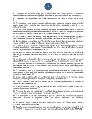 5
8. O princípio da eficiência exige que o responsável pelo serviço público se preocupe
sobremaneira com o bom resultado prático da prestação que cabe oferecer aos usuários.(V)
9. O princípio da generalidade não exige oferecimento do serviço público para todos.
(F)
10. A modicidade impõe que os serviços públicos sejam prestados mediante taxas ou tarifas
justas, pagas pelos usuários para remunerar os benefícios recebidos e permitir o seu
melhoramento. (V)
11. No caso dos serviços públicos prestados de forma desconcentrada, temos a estrutura
denominada Administração Pública Indireta além da estrutura criada por delegação ás pessoas
dos autorizatários, permissionários e concessionários do serviço público. (F)
12. Se o serviço público for prestado pela Administração Pública Direta (serviço público) a
responsabilidade pelos danos causados será auferida com base no artigo 37, § 6º da CR. (V)
13. Serviço público essencial ou não: Visa facilitar a vida do indivíduo na sociedade, valorizam-
se pela qualidade do serviço prestado e, em geral, custeados por tarifa. (F)
14. O serviço público uti universi ou gerais são aqueles que a Administração presta sem ter
usuários determinados, para atender a coletividade no seu todo, como os de polícia, iluminação
pública, calçamento e outros dessa espécie. (V)
15. Serviços uti singuli ou individuais são os que têm usuários determinados e utilização
particular e mensurável para cada destinatário, como ocorre com o telefone, a água e a energia
elétrica. (V)
16. Um dos deveres do usuário não é a remuneração, por isso diverge a jurisprudência quanto
à possibilidade ou não de suspensão dos serviços públicos, em caso de não pagamento. (F)
17. O convênio previsto na Constituição é modalidade de contrato, embora seja um dos
instrumentos de que o Poder Público se utiliza para associar-se com outras entidades públicas
ou entidades privadas. (F)
18. O convênio constitucional é um ajuste que tem natureza jurídica de ato simples, não tem
personalidade jurídica autônoma, inexiste o objetivo precípuo de lucro, possui em seus polos
pessoas de níveis iguais. (F)
19. O consórcio constitucional é um acordo entre duas ou mais entidades de naturezas iguais,
públicas ou privadas para serviço público de competência de ambas. (V)
20. O novo consórcio tem natureza jurídica de ato plurilateral possibilitando o advento da
integração da competência. (F)
21. A terceirização é uma forma de parceria do setor público com o setor privado para
consecução de certas atividades. (V)
22. A franquia dar-se-a por contrato com modalidade de concessão entre as empresas, sendo
no serviço público genuinamente igual a franquia privada. (F)
23. * A permissão é um ato administrativo que visa atender às necessidades coletivas
transitórias, instáveis e urgentes, mas que sejam relevantes aos cidadãos.
(F)
24. A parceria público privada é um novo mecanismo criado pelo Estado tendo natureza
jurídica de concessão especial. (V)
25. Essa forma de concessão especial pode ser classificada em patrocinada (artigo 2º, § 1º da
Lei 11079/04 – pagamento mediante tarifa) e administrada (artigo 2º,§ 2º da Lei 11079/04 –
 