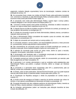 6
pagamento mediante dotação orçamentária) forma de terceirização, mediante contrato de
prestação de serviço. (V)
26. As concessões foram criadas nos moldes do Direito Privado, pelos particulares (sociedade
civil, comercial ou industrial) ou pela Administração Pública (empresa pública e sociedade de
economia mista) sendo pelo Direito Privado regida. (F)
27. A concessão será criada pela Administração Pública, quando exigir o serviço público,
mediante delegação e nem sempre através de licitação pública. (F)
28. * Ocorrerá a revisão visando sanar perdas econômicas, antevistas no edital e marcada no
contrato, em regra se estes forem superiores ao ano civil. (F)
29. O reajuste decorre da falta de equilíbrio econômico financeiro do contrato, por exemplo, em
caso de gastos não previstos ou emergenciais. (F)
30. O contrato de concessão é ajuste de Direito Administrativo, bilateral, oneroso, comutativo e
realizado intuitu personae. (V)
31. Caso a Administração Pública concedente não respeite o prazo do contrato, não caberá
indenização ao concessionário. (F)
32. O objeto da concessão nem sempre será um serviço público. (F)
33. A concessão prestará o serviço público, sob responsabilidade pessoal ou intuitu personae
do concessionário, embora seja possível a subconcessão. (V)
34. São características da concessão serviço próprio do Estado transferido por contrato, só
transfere a execução, dá-se mediante licitação e exerce em nome próprio. (V)
35. A extinção da concessão pode ocorrer por vários meios, dentre os quais a rescisão,
revogação, encampação, caducidade e anulação. (F)
36. A encampação será declarada após a constatação comprovada de inadimplemento ou
adimplemento defeituoso por parte do concessionário. (F)
37. A anulação ocorrerá por motivo da extinção, advém do concessionário, por exemplo, pela
falta de pagamento do Poder Concedente. (F)
38. A permissão é um contrato administrativo o qual as condições serão estabelecidas pela
Administração Pública, que poderá, a qualquer momento, alterar ou revogar, por interesse
público. (V)
39. A concessão e a permissão foram equiparadas pela CR e, posteriormente, pela Lei
8987/95, ambas são constituídas mediante contrato. (V)
40. O Estado, sobre os bens particulares, não terá Domínio Eminente, que é um poder especial
exercido pelo Estado devido à soberania estatal, imposto pela ordem jurídica. (F)
41. A Constituição da República assegura o direito de propriedade em sentido amplo e
irrestrito. (F)
42. A função social não assegura ao Estado o exercício do domínio eminente nas coisas do
território, e nem gerará a possibilidade de intervenção do Estado na propriedade. (F)
43. Ocupação temporária são atos unilaterais genéricos da Administração Pública, inerente ao
Poder de Polícia, visando satisfazer o interesse público prevalente. (F)
44. As limitações administrativas podem ser traduzidas pela utilização transitória de bens
imóveis não edificados. (F)
 