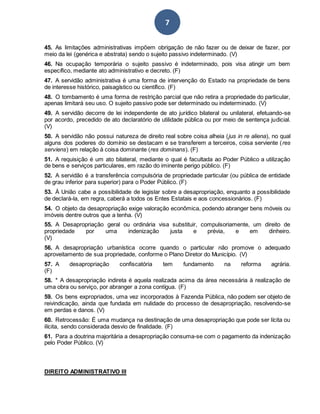 7
45. As limitações administrativas impõem obrigação de não fazer ou de deixar de fazer, por
meio da lei (genérica e abstrata) sendo o sujeito passivo indeterminado. (V)
46. Na ocupação temporária o sujeito passivo é indeterminado, pois visa atingir um bem
específico, mediante ato administrativo e decreto. (F)
47. A servidão administrativa é uma forma de intervenção do Estado na propriedade de bens
de interesse histórico, paisagístico ou científico. (F)
48. O tombamento é uma forma de restrição parcial que não retira a propriedade do particular,
apenas limitará seu uso. O sujeito passivo pode ser determinado ou indeterminado. (V)
49. A servidão decorre de lei independente de ato jurídico bilateral ou unilateral, efetuando-se
por acordo, precedido de ato declaratório de utilidade pública ou por meio de sentença judicial.
(V)
50. A servidão não possui natureza de direito real sobre coisa alheia (jus in re aliena), no qual
alguns dos poderes do domínio se destacam e se transferem a terceiros, coisa serviente (res
serviens) em relação à coisa dominante (res dominans). (F)
51. A requisição é um ato bilateral, mediante o qual é facultada ao Poder Público a utilização
de bens e serviços particulares, em razão do iminente perigo público. (F)
52. A servidão é a transferência compulsória de propriedade particular (ou pública de entidade
de grau inferior para superior) para o Poder Público. (F)
53. À União cabe a possibilidade de legislar sobre a desapropriação, enquanto a possibilidade
de declará-la, em regra, caberá a todos os Entes Estatais e aos concessionários. (F)
54. O objeto da desapropriação exige valoração econômica, podendo abranger bens móveis ou
imóveis dentre outros que a tenha. (V)
55. A Desapropriação geral ou ordinária visa substituir, compulsoriamente, um direito de
propriedade por uma indenização justa e prévia, e em dinheiro.
(V)
56. A desapropriação urbanística ocorre quando o particular não promove o adequado
aproveitamento de sua propriedade, conforme o Plano Diretor do Município. (V)
57. A desapropriação confiscatória tem fundamento na reforma agrária.
(F)
58. * A desapropriação indireta é aquela realizada acima da área necessária à realização de
uma obra ou serviço, por abranger a zona contígua. (F)
59. Os bens expropriados, uma vez incorporados à Fazenda Pública, não podem ser objeto de
reivindicação, ainda que fundada em nulidade do processo de desapropriação, resolvendo-se
em perdas e danos. (V)
60. Retrocessão: É uma mudança na destinação de uma desapropriação que pode ser lícita ou
ilícita, sendo considerada desvio de finalidade. (F)
61. Para a doutrina majoritária a desapropriação consuma-se com o pagamento da indenização
pelo Poder Público. (V)
DIREITO ADMINISTRATIVO III
 