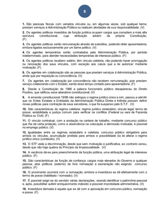 8
1. São pessoas físicas com variados vínculos ou, em algumas vezes, sob qualquer liame,
prestam serviços à Administração Pública ou realizam atividades de sua responsabilidade. (V)
2. Os agentes políticos investidos de função jurídica ocupam cargos que compõem a mais alta
estrutura constitucional, cuja atribuição advém da própria Constituição.
(F)
3. Os agentes políticos serão remuneração através de subsídios, podendo obter aposentadoria,
embora ligados exclusivamente por um liame político. (V)
4. Os agentes temporários serão contratados pela Administração Pública, por período
indeterminado, para atender necessidades temporárias de interesse público. (F)
5. Os agentes políticos recebem salário, têm vínculo celetista, não podendo haver prorrogação
ou renovação dos seus vínculos, com exceção aos casos que a lei autorizar mediante
motivação. (F)
6. Os agentes em colaboração são as pessoas que prestam serviços à Administração Pública,
ainda que por requisição ou concordância. (V)
7. Os agentes em colaboração por concordância não recebem remuneração, pois prestam
serviço colaborando com o Estado, sendo esse tempo contado para aposentadoria. (F)
8. Desde a Constituição de 1988 a palavra funcionário público desapareceu do Direito
Positivo, que ratificou esse abandono constitucional. (V)
9. A emenda constitucional 19/98 não extinguiu o regime jurídico único e sim, passou a admitir
que os Entes Estatais e Entidades da Administração Pública Direta e Indireta possam definir
novas políticas para contração de seus servidores, o que foi suspenso pelo S.T.F. (V)
10. São características do regime celetista: regime jurídico estatutário; vinculo legal; termo de
posse; estabilidade e justiça comum para verificar os conflitos (Federal ou vara de Fazenda
Pública ou Civil). (F)
11. O vinculo contratual, com a anotação na carteira de trabalho, mediante concurso público
que lhe dá certa proteção, como a observância na colocação e demissão motivada, é possível
no emprego público. (V)
12. Igualdades entre os regimes estatutário e celetista: concurso público obrigatório para
ambos os vínculos, acumulação proibida para ambos e possibilidade da lei alterar o regime
jurídico único (conteúdo). (V)
13. O STF veda a discriminação, desde que sem motivação e justificativa, ao contrario sensu,
desde que não haja quebra do Princípio da Impessoalidade. (V)
14. A vacância dá-se para preenchimento da função pública, uma atribuição legal de interesse
público. (F)
15. São características da função de confiança: cargos mais elevados do Governo a qualquer
pessoa; atos políticos (externo) de livre nomeação e exoneração não exigindo concurso
público. (F)
16. O provimento ocorrerá com a nomeação, embora a investidura se dê efetivamente com o
termo de posse (habilitado / nomeado). (V)
17. É possível exigir-se do servidor várias declarações, visando identificar o patrimônio pessoal
e, após, possibilitar auferir enriquecimento indevido e possível improbidade administrativa. (V)
18. Investidura derivada é aquela que se dá com a aprovação em concurso público, nomeação
e posse. (F)
 