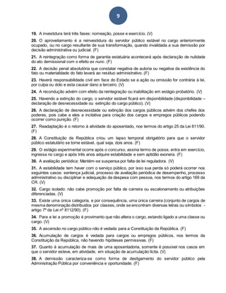 9
19. A investidura terá três fases: nomeação, posse e exercício. (V)
20. O aproveitamento é a reinvestidura do servidor público estável no cargo anteriormente
ocupado, ou no cargo resultante de sua transformação, quando invalidada a sua demissão por
decisão administrativa ou judicial. (F)
21. A reintegração como forma de garantia estatuária acontecerá após declaração de nulidade
do ato demissional com o efeito ex nunc. (F)
22. A decisão penal absolutória que constatar negativa de autoria ou negativa da existência do
fato ou materialidade do fato levará ao resíduo administrativo. (F)
23. Haverá responsabilidade civil em face do Estado se a ação ou omissão for contrária à lei,
por culpa ou dolo e esta causar dano a terceiro. (V)
24. A recondução advém com efeito da reintegração ou inabilitação em estágio probatório. (V)
25. Havendo a extinção do cargo, o servidor estável ficará em disponibilidade (disponibilidade –
declaração de desnecessidade ou extinção do cargo público). (V)
26. A declaração de desnecessidade ou extinção dos cargos públicos advém dos chefes dos
poderes, pois cabe a eles a incitativa para criação dos cargos e empregos públicos podendo
ocorrer como punição. (F)
27. Readaptação é o retorno à atividade do aposentado, nos termos do artigo 25 da Lei 811/90.
(F)
28. A Constituição da República criou um lapso temporal obrigatório para que o servidor
público estatutário se torne estável, qual seja, dois anos. (F)
29. O estágio experimental ocorre após o concurso, assina termo de posse, entra em exercício,
ingressa no cargo e após três anos adquire estabilidade e sem aptidão exonera. (F)
30. A avaliação periódica: Mantém-se suspensa por falta de lei reguladora. (V)
31. A estabilidade tem haver com o serviço público, por isso sua perda só poderá ocorrer nos
seguintes casos: sentença judicial, processo de avaliação periódica de desempenho, processo
administrativo ou disciplinar e adequação da despesa com pessoa, nos termos do artigo 169 da
CR. (V)
32. Cargo isolado: não cabe promoção por falta de carreira ou escalonamento ou atribuições
diferenciadas. (V)
33. Existe uma única categoria, e por consequência, uma única carreira (conjunto de cargos de
mesma denominação distribuídos por classes, onde se encontram diversas letras ou símbolos -
artigo 7º da Lei nº 8112/90). (F)
34. Para a lei a promoção é provimento que não altera o cargo, estando ligado a uma classe ou
cargo. (V)
35. A ascensão no cargo público não é vedada para a Constituição da República. (F)
36. Acumulação de cargos é vedada para cargos ou empregos públicos, nos termos da
Constituição da República, não havendo hipóteses permissivas. (F)
37. Quanto à acumulação de mais de uma aposentadoria, somente é possível nos casos em
que o servidor esteve, em atividade, em situação de acumulação lícita. (V)
38. A demissão caracteriza-se como forma de desligamento do servidor público pela
Administração Pública por conveniência e oportunidade. (F)
 