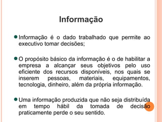 Informação Informação é o dado trabalhado que permite ao executivo tomar decisões; O propósito básico da informação é o de habilitar a empresa a alcançar seus objetivos pelo uso eficiente dos recursos disponíveis, nos quais se inserem pessoas, materiais, equipamentos, tecnologia, dinheiro, além da própria informação. Uma informação produzida que não seja distribuída em tempo hábil da tomada de decisão praticamente perde o seu sentido. 