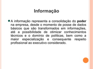 Informação A informação representa a consolidação do  poder  na empresa, desde o momento de posse de dados básicos que são transformados em informações, até a possibilidade de otimizar conhecimentos técnicos e o domínio de políticas, bem como a maior especialização e consequente respeito profissional ao executivo considerado. 