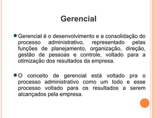 Gerencial Gerencial é o desenvolvimento e a consolidação do processo administrativo, representado pelas funções de planejamento, organização, direção, gestão de pessoas e controle, voltado para a otimização dos resultados da empresa. O conceito de gerencial está voltado pra o processo administrativo como um todo e esse processo voltado para os resultados a serem alcançados pela empresa. 