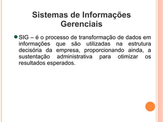 Sistemas de Informações Gerenciais SIG – é o processo de transformação de dados em informações que são utilizadas na estrutura decisória da empresa, proporcionando ainda, a sustentação administrativa para otimizar os resultados esperados. 