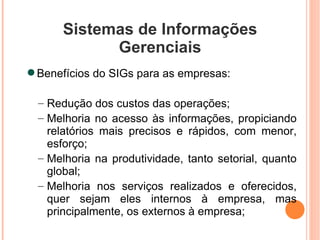 Sistemas de Informações Gerenciais Benefícios do SIGs para as empresas: Redução dos custos das operações; Melhoria no acesso às informações, propiciando relatórios mais precisos e rápidos, com menor, esforço; Melhoria na produtividade, tanto setorial, quanto global; Melhoria nos serviços realizados e oferecidos, quer sejam eles internos à empresa, mas principalmente, os externos à empresa; 