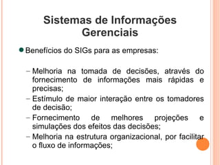 Sistemas de Informações Gerenciais Benefícios do SIGs para as empresas: Melhoria na tomada de decisões, através do fornecimento de informações mais rápidas e precisas; Estímulo de maior interação entre os tomadores de decisão; Fornecimento de melhores projeções e simulações dos efeitos das decisões; Melhoria na estrutura organizacional, por facilitar o fluxo de informações; 