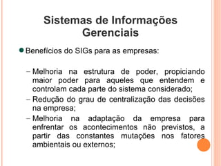 Sistemas de Informações Gerenciais Benefícios do SIGs para as empresas: Melhoria na estrutura de poder, propiciando maior poder para aqueles que entendem e controlam cada parte do sistema considerado; Redução do grau de centralização das decisões na empresa; Melhoria na adaptação da empresa para enfrentar os acontecimentos não previstos, a partir das constantes mutações nos fatores ambientais ou externos; 