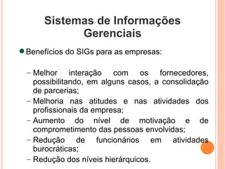 Sistemas de Informações Gerenciais Benefícios do SIGs para as empresas: Melhor interação com os fornecedores, possibilitando, em alguns casos, a consolidação de parcerias; Melhoria nas atitudes e nas atividades dos profissionais da empresa; Aumento do nível de motivação e de comprometimento das pessoas envolvidas; Redução de funcionários em atividades burocráticas; Redução dos níveis hierárquicos. 