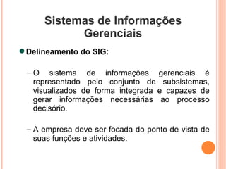 Sistemas de Informações Gerenciais Delineamento do SIG: O sistema de informações gerenciais é representado pelo conjunto de subsistemas, visualizados de forma integrada e capazes de gerar informações necessárias ao processo decisório. A empresa deve ser focada do ponto de vista de suas funções e atividades. 