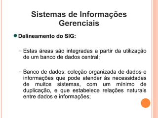 Sistemas de Informações Gerenciais Delineamento do SIG: Estas áreas são integradas a partir da utilização de um banco de dados central; Banco de dados: coleção organizada de dados e informações que pode atender às necessidades de muitos sistemas, com um mínimo de duplicação, e que estabelece relações naturais entre dados e informações; 