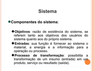 Sistema Componentes do sistema :  Objetivos : razão de existência do sistema, se referem tanto aos objetivos dos usuários do sistema quanto aos do próprio sistema. Entradas : sua função é fornecer ao sistema o material, a energia e a informação para a operação ou processo. Processo de transformação : possibilita a transformação de um insumo (entrada) em um produto, serviço ou resultado (saída). 