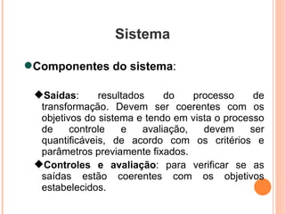Sistema Componentes do sistema :  Saídas : resultados do processo de transformação. Devem ser coerentes com os objetivos do sistema e tendo em vista o processo de controle e avaliação, devem ser quantificáveis, de acordo com os critérios e parâmetros previamente fixados. Controles e avaliação : para verificar se as saídas estão coerentes com os objetivos estabelecidos. 