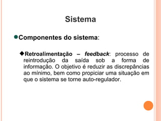 Sistema Componentes do sistema :  Retroalimentação –  feedback : processo de reintrodução da saída sob a forma de informação. O objetivo é reduzir as discrepâncias ao mínimo, bem como propiciar uma situação em que o sistema se torne auto-regulador. 