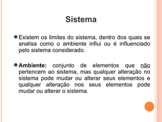 Sistema Existem os limites do sistema, dentro dos quais se analisa como o ambiente influi ou é influenciado pelo sistema considerado. Ambiente:  conjunto de elementos que  não  pertencem ao sistema, mas qualquer alteração no sistema pode mudar ou alterar seus elementos e qualquer alteração nos seus elementos pode mudar ou alterar o sistema. 