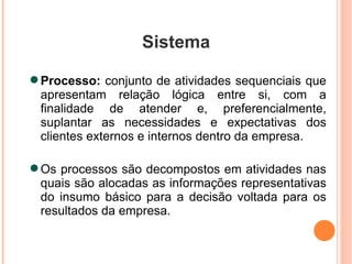 Sistema Processo:  conjunto de atividades sequenciais que apresentam relação lógica entre si, com a finalidade de atender e, preferencialmente, suplantar as necessidades e expectativas dos clientes externos e internos dentro da empresa. Os processos são decompostos em atividades nas quais são alocadas as informações representativas do insumo básico para a decisão voltada para os resultados da empresa. 
