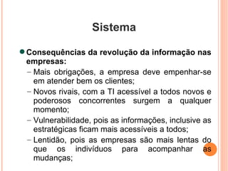 Sistema Consequências da revolução da informação nas empresas: Mais obrigações, a empresa deve empenhar-se em atender bem os clientes; Novos rivais, com a TI acessível a todos novos e poderosos concorrentes surgem a qualquer momento; Vulnerabilidade, pois as informações, inclusive as estratégicas ficam mais acessíveis a todos; Lentidão, pois as empresas são mais lentas do que os indivíduos para acompanhar as mudanças; 
