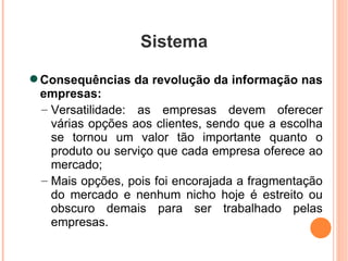 Sistema Consequências da revolução da informação nas empresas: Versatilidade: as empresas devem oferecer várias opções aos clientes, sendo que a escolha se tornou um valor tão importante quanto o produto ou serviço que cada empresa oferece ao mercado; Mais opções, pois foi encorajada a fragmentação do mercado e nenhum nicho hoje é estreito ou obscuro demais para ser trabalhado pelas empresas. 