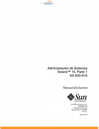 Administración de Sistemas
      Solaris™ 10, Parte 1
               SA-200-S10


          Manual del alumno




               Sun Microsystems, Inc.
                         UBRM03-195
                   500 Eldorado Blvd.
                Broomfield, CO 80021
                              EE.UU.
                          Revisión B
 