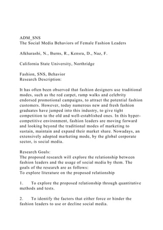 ADM_SNS
The Social Media Behaviors of Female Fashion Leaders
Alkharashi, N., Burns, R., Kensra, D., Naz, F.
California State University, Northridge
Fashion, SNS, Behavior
Research Description:
It has often been observed that fashion designers use traditional
modes, such as the red carpet, ramp walks and celebrity
endorsed promotional campaigns, to attract the potential fashion
customers. However, today numerous new and fresh fashion
graduates have jumped into this industry, to give tight
competition to the old and well-established ones. In this hyper-
competitive environment, fashion leaders are moving forward
and looking beyond the traditional modes of marketing to
sustain, maintain and expand their market share. Nowadays, an
extensively adopted marketing mode, by the global corporate
sector, is social media.
Research Goals:
The proposed research will explore the relationship between
fashion leaders and the usage of social media by them. The
goals of the research are as follows:
To explore literature on the proposed relationship
1. To explore the proposed relationship through quantitative
methods and tests.
2. To identify the factors that either force or hinder the
fashion leaders to use or decline social media.
 