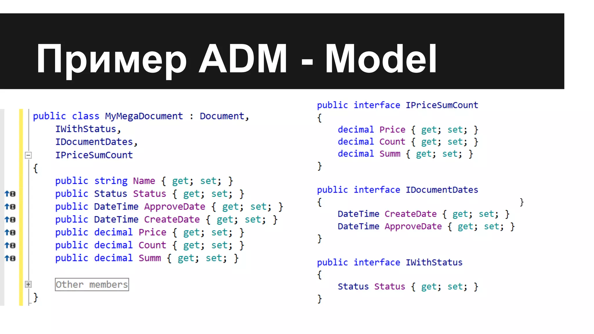 Пример ADM - Model
public class MyMegaDocument : Document,
IWithStatus, IStartFinishDates,
IPriceSumCount
{
public string Name { get; set; }
public Status Status { get; set; }
public DateTime StartDate { get; set; }
public DateTime FinishDate { get; set;
}
public decimal Price { get; set; }
public decimal Count { get; set; }
public decimal Summ { get; set; }
...
}
interface IWithStatus
{
Status Status { get; set; }
}
interface IStartFinishDates
{
DateTime StartDate { get; set; }
DateTime FinishDate { get; set; }
}
interface IPriceSumCount
{
decimal Price { get; set; }
decimal Count { get; set; }
decimal Summ { get; set; }
}
 