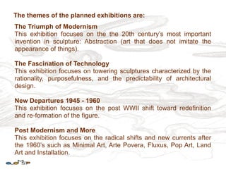 The themes of the planned exhibitions are:
The Triumph of Modernism
This exhibition focuses on the the 20th century’s most important
invention in sculpture: Abstraction (art that does not imitate the
appearance of things).

The Fascination of Technology
This exhibition focuses on towering sculptures characterized by the
rationality, purposefulness, and the predictability of architectural
design.

New Departures 1945 - 1960
This exhibition focuses on the post WWII shift toward redefinition
and re-formation of the figure.

Post Modernism and More
This exhibition focuses on the radical shifts and new currents after
the 1960’s such as Minimal Art, Arte Povera, Fluxus, Pop Art, Land
Art and Installation.
 