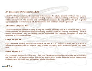 Art Classes and Workshops for Adults

ADMSP will feature year-round art classes and workshops for adults. Students will learn how to use a
variety of media and experience activities including ceramics, sculpture, painting, and drawing - all in an
outdoor environment. The classes and workshops are designed to help participants gain a greater
appreciation and understanding of art, develop artistic skills and talent for self-expression.

Art Summer Camps for Kids

ADMSP will feature summer art camp during the summer. Students ages 4-16 will learn how to use a
variety of media and experience activities including ceramics, sculpture, painting, and drawing - all in an
outdoor environment. They will develop cultural appreciation and aesthetic awareness as they find
inspiration in ADMSP’s collections.

Camps for ages 4-6

Eight, one-week, half-day sessions are available for ages 4 to 6; Camp hours are 9:00 a.m. - Noon. In
addition to age-appropriate art projects, camp includes storytelling, walks to view sculptures, and snack
time.

Camps for ages 6-15

Eight one-week sessions from 9:00 a.m. - 3:00 p.m. Campers are divided into groups by age and projects
are designed to be age-appropriate. Camps are structured to provide individual artistic development,
exploration and skill building as well as team building experiences.
 