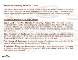 Sample Programming for the Art Classes

The classes listed here are a sample of the types of art related classes ADMSP can
offer to the community. Each can be modified for various age groups. Themes or topics
can be suggested to compliment a wide variety of academic and community settings.


Elementary, Middle School, High School
Social Justice as Art: Identity, Community, Action: This 18 week course is
comprised of three units, each juxtaposing a central social justice theme with 2D and 3D
sculpture art forms. By engaging with art on this intentional level, artistic concepts and
skills building become a vehicle for creative analysis of contemporary issues affecting
the community.
Basic Concepts of Sculpture: The course develops students’ perceptual, creative,
technical, and problem-solving skills in a sculptural context. Elements and principles of
design are identified and employed. Aesthetic judgment is cultivated.
The History of Sculpture: A historical survey of sculpture from prehistory to the
present, with emphasis on the development of Western art.
Drawings of Discovery: Students are introduced to fundamental concepts of drawing
by studying scientific phenomenon (magnets, light, color, nature) and recording their
findings in a sketch journal.
 