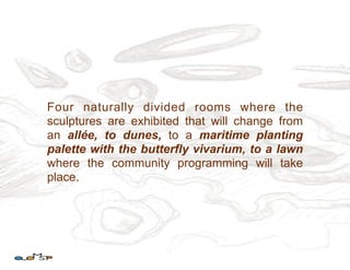 Four naturally divided rooms where the
sculptures are exhibited that will change from
an allée, to dunes, to a maritime planting
palette with the butterfly vivarium, to a lawn
where the community programming will take
place.
 