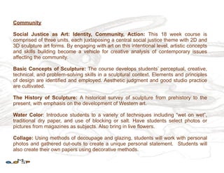 Community

Social Justice as Art: Identity, Community, Action: This 18 week course is
comprised of three units, each juxtaposing a central social justice theme with 2D and
3D sculpture art forms. By engaging with art on this intentional level, artistic concepts
and skills building become a vehicle for creative analysis of contemporary issues
affecting the community.

Basic Concepts of Sculpture: The course develops students’ perceptual, creative,
technical, and problem-solving skills in a sculptural context. Elements and principles
of design are identified and employed. Aesthetic judgment and good studio practice
are cultivated.

The History of Sculpture: A historical survey of sculpture from prehistory to the
present, with emphasis on the development of Western art.

Water Color: Introduce students to a variety of techniques including “wet on wet”,
traditional dry paper, and use of blocking or salt. Have students select photos or
pictures from magazines as subjects. Also bring in live flowers.

Collage: Using methods of decoupage and glazing, students will work with personal
photos and gathered cut-outs to create a unique personal statement. Students will
also create their own papers using decorative methods.
 