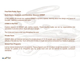 Free Park Public Tours

North Beach, Sculpture, and Shoreline: Discover ADMSP

In this weekly, 60-minute tour, explore ADMSP’s dynamic spaces, learning about the design and layout of
the park, selected sculptures and more.

A Walk in the Park

Explore aspects of ADMSP with visiting experts. These monthly walks are led by organizations that
specialize in art and culture. Tours will vary in length.

Tour times and topics shall vary throughout the year.

Private Tours

ADMSP offers art historian led tours for private groups of 10–30 people upon request. Private tour groups
will pay a flat-rate tour fee. Tours will be 60 minutes in length and will be scheduled four weeks in advance.

School Tour Programs

Led by trained docents for K–12 students. These programs are 45 minutes in length for grades K–1 and 60
minutes for grades 2–12. Programs vary by grade level and can be tailored to specific curriculum
standards.
 