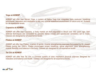 Yoga at ADMSP

ADMSP will offer free Bikram Yoga, a system of Hatha Yoga that integrates body postures, breathing
techniques, relaxation and meditation in this very special waterfront environment of nature and art. Suitable
for all experience levels.

Capoeira at ADMSP

ADMSP will offer free Capoeira, a lively martial art that originated in Brazil over 450 years ago. Self-
defense techniques are concealed by graceful dance moves and spectacular acrobatics set to music.
Classes are designed for all experience levels.

Pilates at ADMSP

ADMSP will offer free Pilates, a series of gentle, muscle strengthening exercises formulated by Dr. Joseph
Pilates during the 1920‘s. Pilates encourages proper breathing, spinal alignment, core strengthening,
muscle flexibility and balance in the body. Classes are designed for all experience levels.

Tai Chi at ADMSP

ADMSP will offer free Tai Chi, a Chinese system of slow meditative physical exercise designed for
relaxation and balance and health. Classes are designed for all experience levels.
 