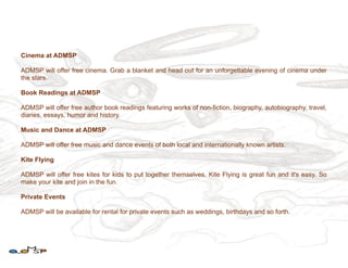 Cinema at ADMSP

ADMSP will offer free cinema. Grab a blanket and head out for an unforgettable evening of cinema under
the stars.

Book Readings at ADMSP

ADMSP will offer free author book readings featuring works of non-fiction, biography, autobiography, travel,
diaries, essays, humor and history.

Music and Dance at ADMSP

ADMSP will offer free music and dance events of both local and internationally known artists.

Kite Flying

ADMSP will offer free kites for kids to put together themselves. Kite Flying is great fun and it's easy. So
make your kite and join in the fun.

Private Events

ADMSP will be available for rental for private events such as weddings, birthdays and so forth.
 