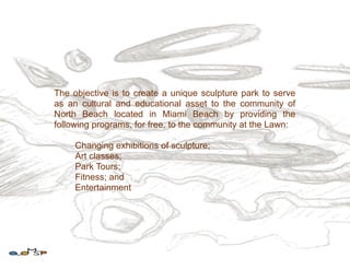 The objective is to create a unique sculpture park to serve
as an cultural and educational asset to the community of
North Beach located in Miami Beach by providing the
following programs, for free, to the community at the Lawn:

     Changing exhibitions of sculpture;
     Art classes;
     Park Tours;
     Fitness; and
     Entertainment
 