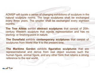 ADMSP will curate a series of changing exhibitions of sculpture in the
natural sculpture rooms. The large sculptures shall be exchanged
every three years. The smaller shall be exchanged every eighteen
months.
The Tree Allées exhibit abstract sculptures that consist of 20th-
century Western sculpture that rejects representation and has no
starting- or finishing-point in nature.
The Dunefield exhibits contemporary sculptures that consist of
sculptures from World War II to the present time.

The Maritime Garden exhibits figurative sculptures that are
representational and derive from real object sources such the
human figure, animal figure, and any other form that retains a strong
reference to the real world.
 