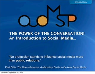 INTRODUCTION




          THE POWER OF THE CONVERSATION!
          An Introduction to Social Media...



         “No profession stands to influence social media more
         than public relations.”

     Paul Gillin, The New Influencers, A Marketers Guide to the New Social Media

Thursday, September 17, 2009
 