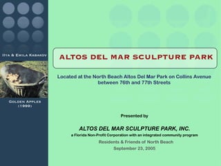 IIya & Emila Kabakov
                       ALTOS DEL MAR SCULPTURE PARK

                       Located at the North Beach Altos Del Mar Park on Collins Avenue
                                        between 76th and 77th Streets


  Golden Apples
     (1999)

                                                       Presented by


                                ALTOS DEL MAR SCULPTURE PARK, INC.
                            a Florida Non-Profit Corporation with an integrated community program
                                           Residents & Friends of North Beach
                                                 September 23, 2005
 