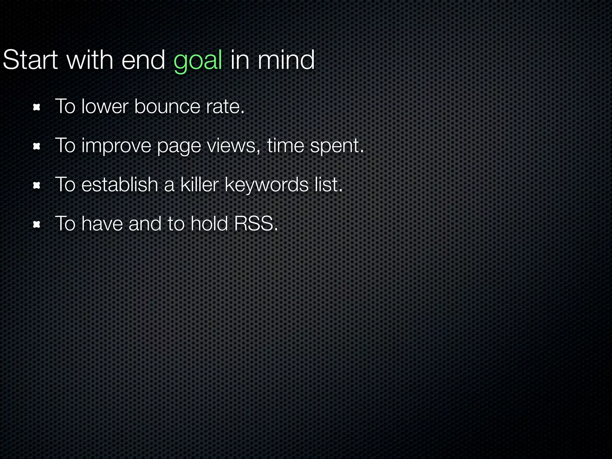 Start with end goal in mind
To lower bounce rate.
To improve page views, time spent.
To establish a killer keywords list.
To have and to hold RSS.