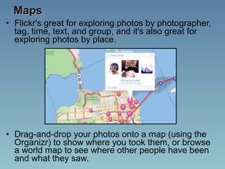 Maps
• Flickr's great for exploring photos by photographer,
  tag, time, text, and group, and it's also great for
  exploring photos by place.




• Drag-and-drop your photos onto a map (using the
  Organizr) to show where you took them, or browse
  a world map to see where other people have been
  and what they saw.
 