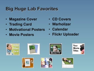 Big Huge Lab Favorites

•   Magazine Cover         •   CD Covers
•   Trading Card           •   Warholizer
•   Motivational Posters   •   Calendar
•   Movie Posters          •   Flickr Uploader
 